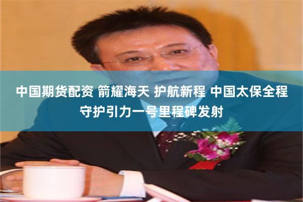 中国期货配资 箭耀海天 护航新程 中国太保全程守护引力一号里程碑发射