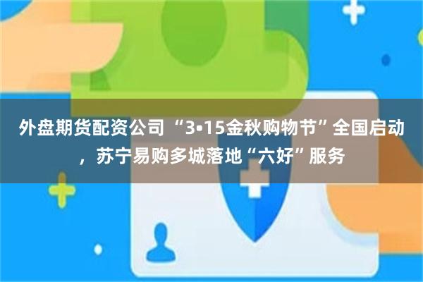外盘期货配资公司 “3•15金秋购物节”全国启动，苏宁易购多城落地“六好”服务