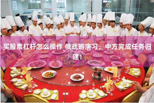 买股票杠杆怎么操作 俄战略演习，中方完成任务归建！