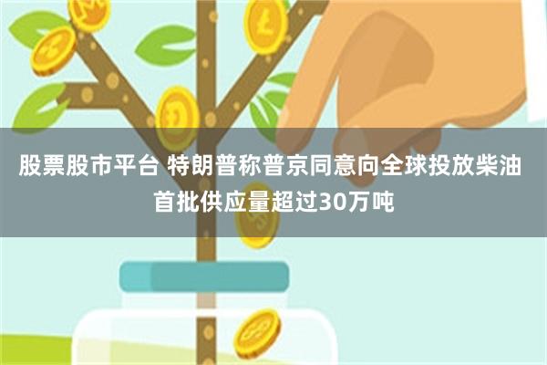 股票股市平台 特朗普称普京同意向全球投放柴油 首批供应量超过30万吨