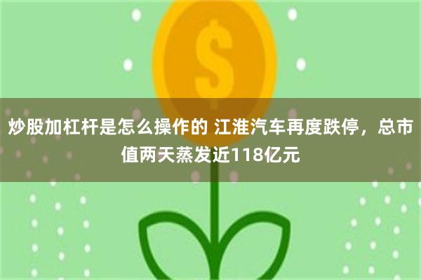 炒股加杠杆是怎么操作的 江淮汽车再度跌停，总市值两天蒸发近118亿元