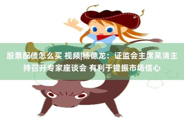 股票配债怎么买 视频|杨德龙：证监会主席吴清主持召开专家座谈会 有利于提振市场信心